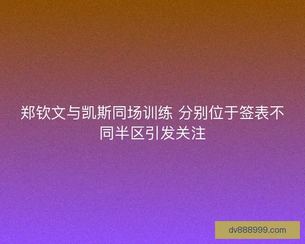 郑钦文与凯斯同场训练 分别位于签表不同半区引发关注