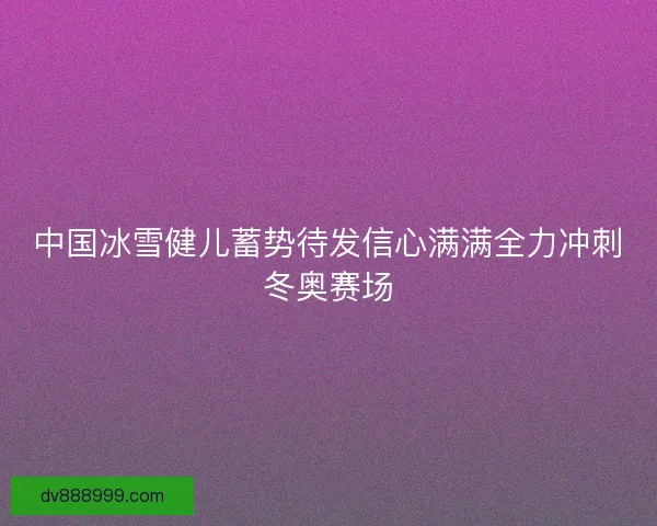 中国冰雪健儿蓄势待发信心满满全力冲刺冬奥赛场