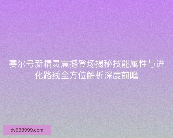 赛尔号新精灵震撼登场揭秘技能属性与进化路线全方位解析深度前瞻