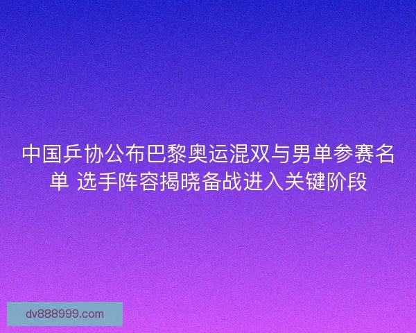 中国乒协公布巴黎奥运混双与男单参赛名单 选手阵容揭晓备战进入关键阶段