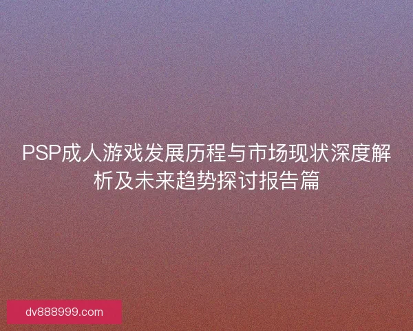 PSP成人游戏发展历程与市场现状深度解析及未来趋势探讨报告篇