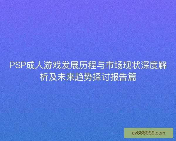 PSP成人游戏发展历程与市场现状深度解析及未来趋势探讨报告篇