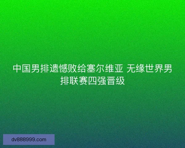 中国男排遗憾败给塞尔维亚 无缘世界男排联赛四强晋级