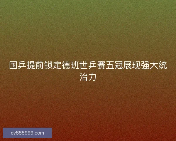 国乒提前锁定德班世乒赛五冠展现强大统治力