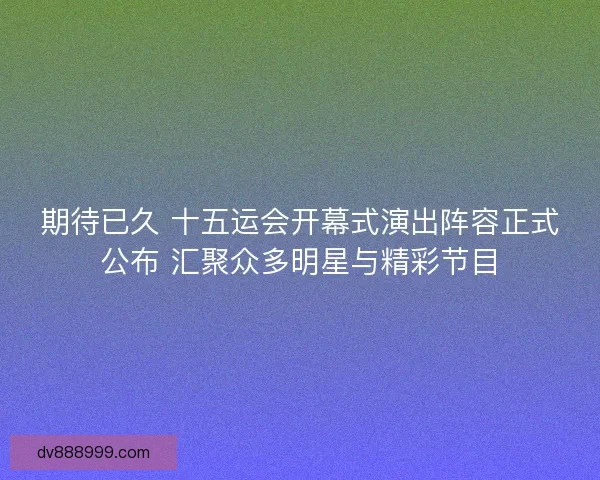 期待已久 十五运会开幕式演出阵容正式公布 汇聚众多明星与精彩节目