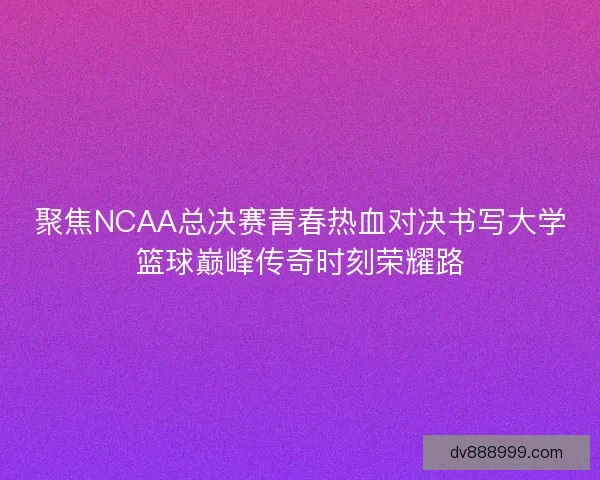 聚焦NCAA总决赛青春热血对决书写大学篮球巅峰传奇时刻荣耀路
