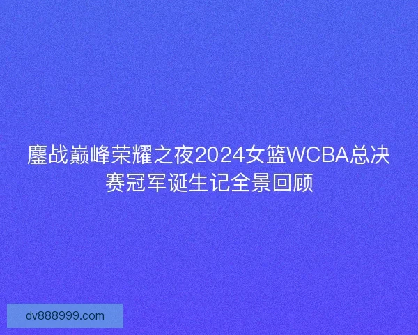 鏖战巅峰荣耀之夜2024女篮WCBA总决赛冠军诞生记全景回顾