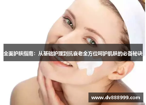 全面护肤指南:从基础护理到抗衰老全方位呵护肌肤的必备秘诀